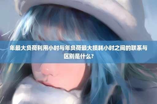 年最大负荷利用小时与年负荷最大损耗小时之间的联系与区别是什么?