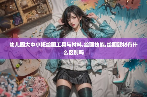 幼儿园大中小班绘画工具与材料,绘画技能,绘画题材有什么区别吗