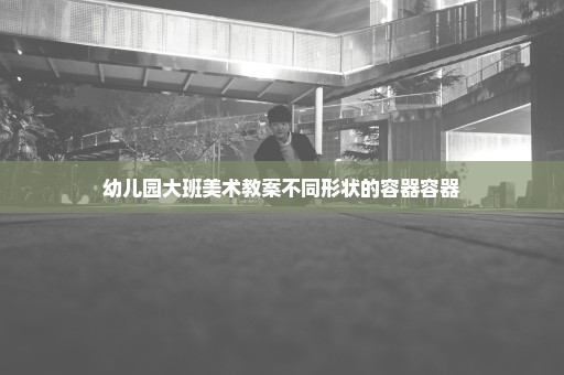 幼儿园大班美术教案不同形状的容器容器