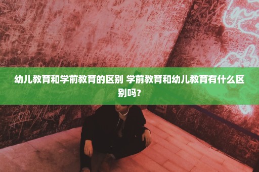 幼儿教育和学前教育的区别 学前教育和幼儿教育有什么区别吗？