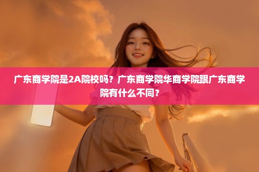 广东商学院是2A院校吗？广东商学院华商学院跟广东商学院有什么不同？