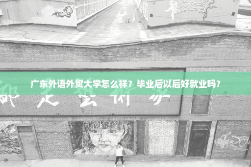 广东外语外贸大学怎么样？毕业后以后好就业吗？