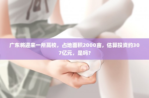 广东将迎来一所高校，占地面积2000亩，估算投资约307亿元，是吗？
