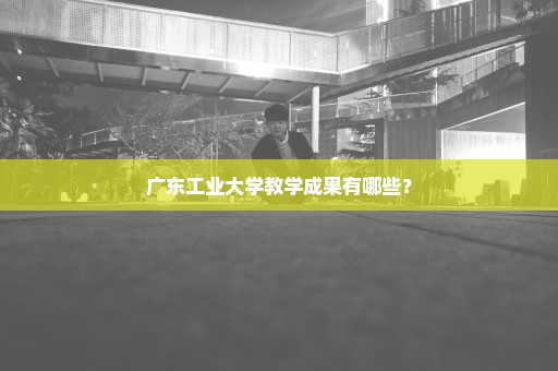 广东工业大学教学成果有哪些？