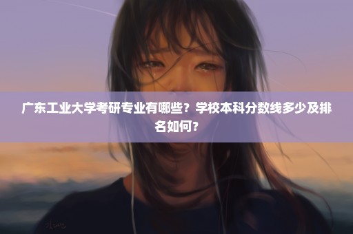 广东工业大学考研专业有哪些？学校本科分数线多少及排名如何？