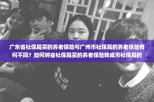广东省社保局买的养老保险与广州市社保局的养老保险有何不同？如何将省社保局买的养老保险转成市社保局的