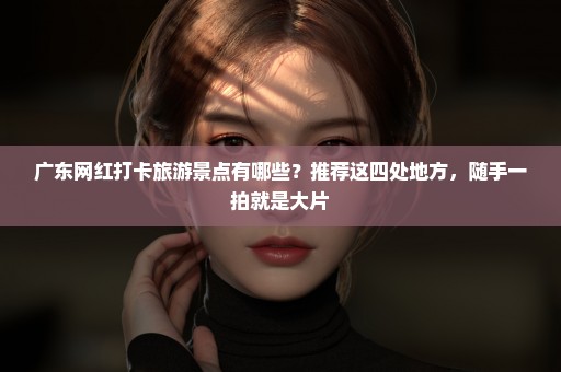 广东网红打卡旅游景点有哪些？推荐这四处地方，随手一拍就是大片