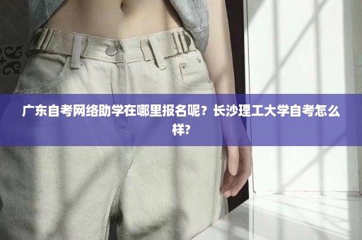 广东自考网络助学在哪里报名呢？长沙理工大学自考怎么样?