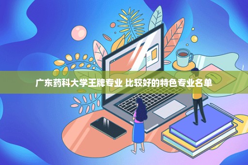 广东药科大学王牌专业 比较好的特色专业名单