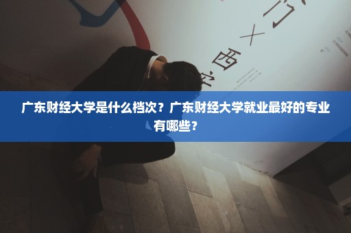 广东财经大学是什么档次？广东财经大学就业最好的专业有哪些？