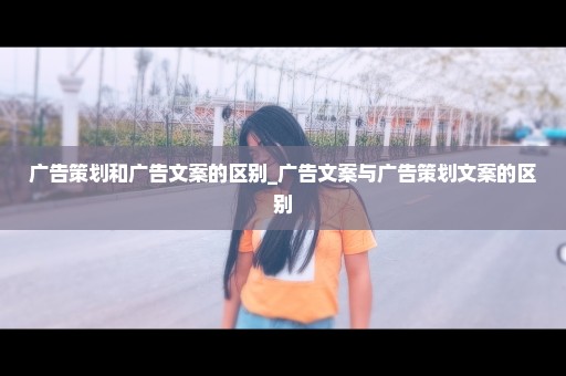广告策划和广告文案的区别_广告文案与广告策划文案的区别