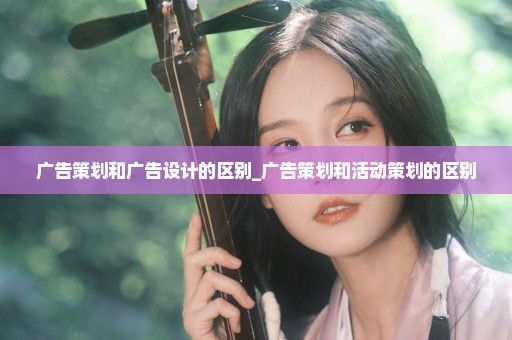 广告策划和广告设计的区别_广告策划和活动策划的区别