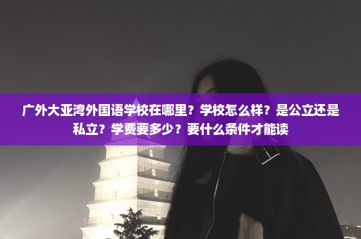 广外大亚湾外国语学校在哪里？学校怎么样？是公立还是私立？学费要多少？要什么条件才能读