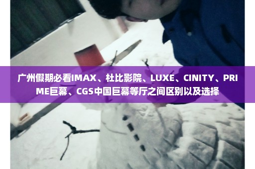 广州假期必看IMAX、杜比影院、LUXE、CINITY、PRIME巨幕、CGS中国巨幕等厅之间区别以及选择