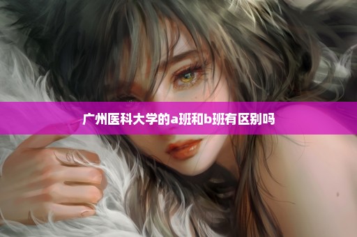 广州医科大学的a班和b班有区别吗