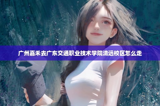 广州嘉禾去广东交通职业技术学院清远校区怎么走