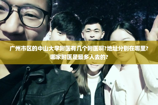 广州市区的中山大学附医有几个附医啊?地址分别在哪里?哪家附医是最多人去的?