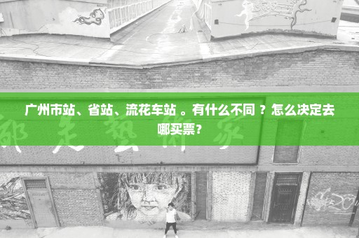 广州市站、省站、流花车站 。有什么不同 ？怎么决定去哪买票？