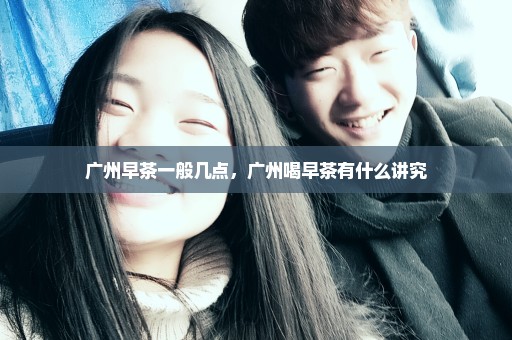 广州早茶一般几点，广州喝早茶有什么讲究