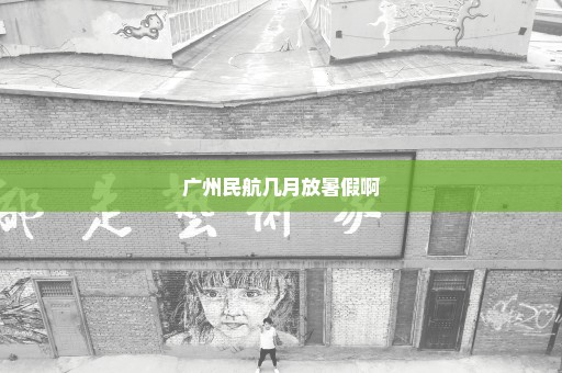 广州民航几月放暑假啊
