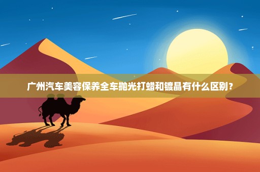 广州汽车美容保养全车抛光打蜡和镀晶有什么区别？