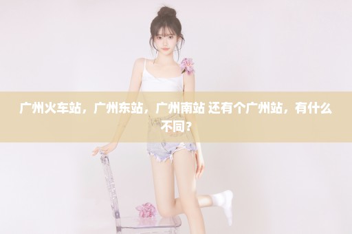 广州火车站，广州东站，广州南站 还有个广州站，有什么不同？