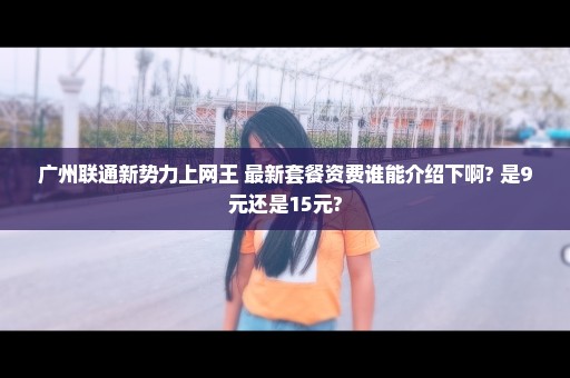 广州联通新势力上网王 最新套餐资费谁能介绍下啊? 是9元还是15元?