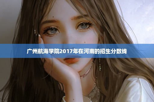 广州航海学院2017年在河南的招生分数线