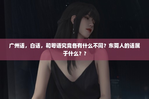 广州话，白话，和粤语究竟各有什么不同？东莞人的话属于什么？?