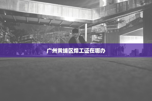 广州黄埔区焊工证在哪办
