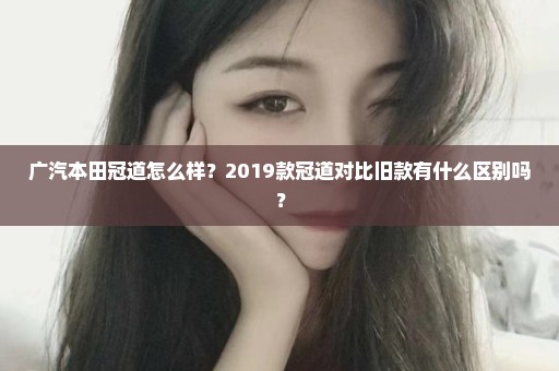 广汽本田冠道怎么样？2019款冠道对比旧款有什么区别吗？