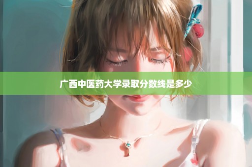 广西中医药大学录取分数线是多少