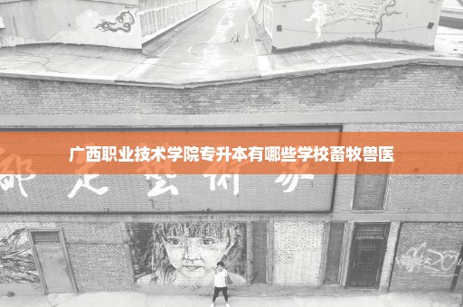 广西职业技术学院专升本有哪些学校畜牧兽医