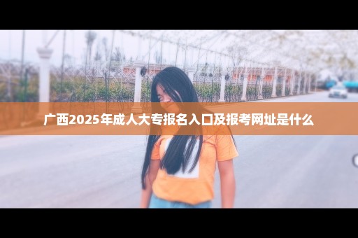 广西2025年成人大专报名入口及报考网址是什么