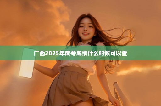 广西2025年成考成绩什么时候可以查