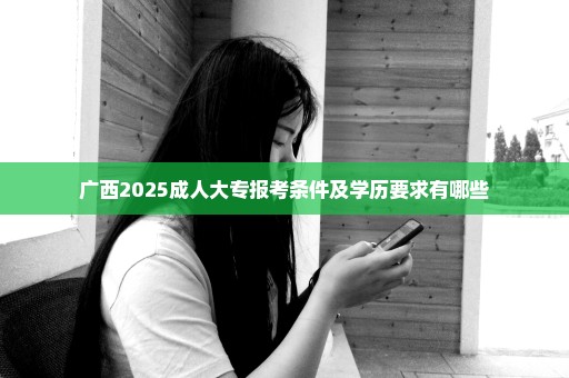 广西2025成人大专报考条件及学历要求有哪些