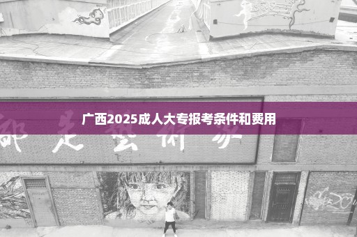 广西2025成人大专报考条件和费用