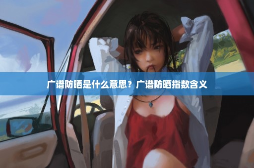 广谱防晒是什么意思？广谱防晒指数含义