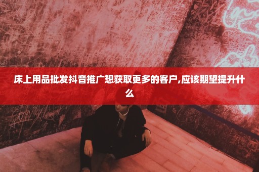 床上用品批发抖音推广想获取更多的客户,应该期望提升什么