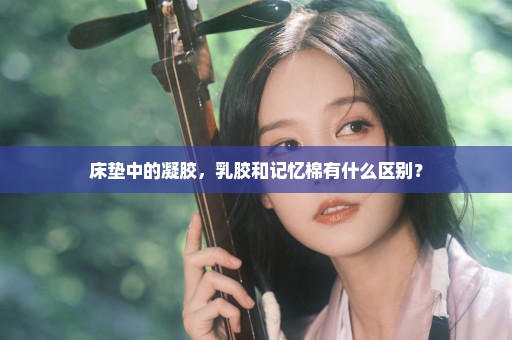 床垫中的凝胶，乳胶和记忆棉有什么区别？