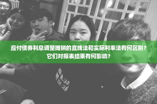 应付债券利息调整摊销的直线法和实际利率法有何区别？它们对报表结果有何影响？