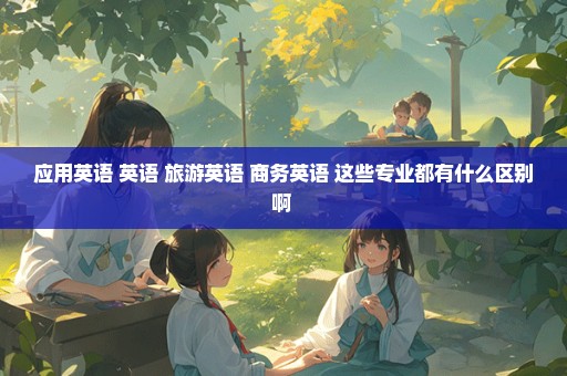 应用英语 英语 旅游英语 商务英语 这些专业都有什么区别啊 