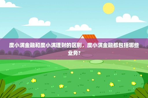 度小满金融和度小满理财的区别，度小满金融都包括哪些业务?