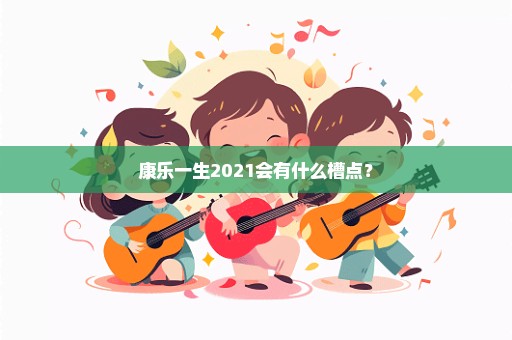 康乐一生2021会有什么槽点？