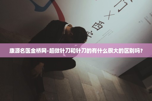 康源名医金桥网-超微针刀和针刀的有什么很大的区别吗？
