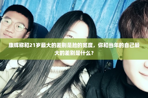 康辉称和21岁最大的差别是脸的宽度，你和当年的自己最大的差别是什么？