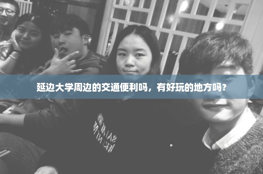 延边大学周边的交通便利吗，有好玩的地方吗？