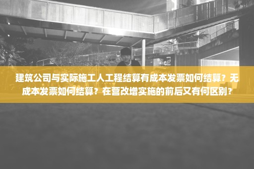 建筑公司与实际施工人工程结算有成本发票如何结算？无成本发票如何结算？在营改增实施的前后又有何区别？