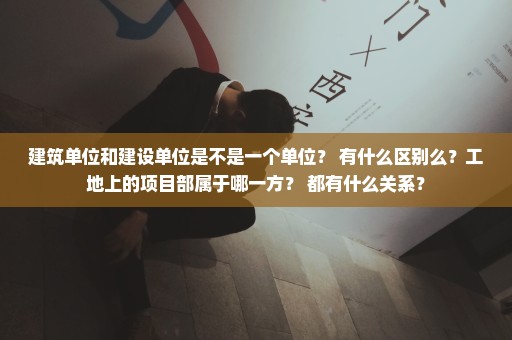 建筑单位和建设单位是不是一个单位？ 有什么区别么？工地上的项目部属于哪一方？ 都有什么关系？