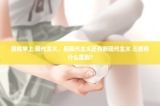 建筑学上 现代主义，后现代主义还有新现代主义 三者有什么区别?